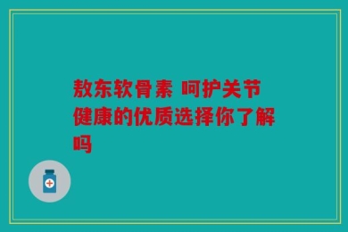 敖东软骨素 呵护关节健康的优质选择你了解吗
