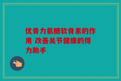 优骨力氨糖软骨素的作用 改善关节健康的得力助手