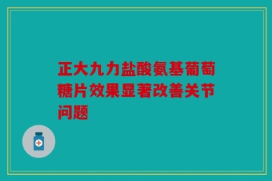 正大九力盐酸氨基葡萄糖片效果显著改善关节问题