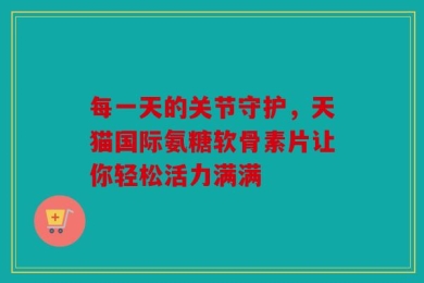 每一天的关节守护，天猫国际氨糖软骨素片让你轻松活力满满