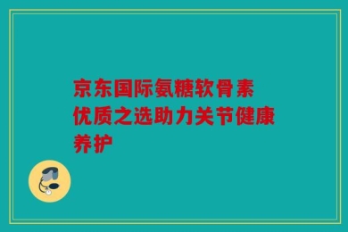 京东国际氨糖软骨素 优质之选助力关节健康养护