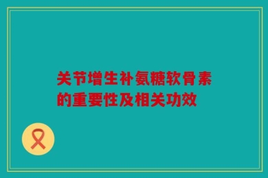 关节增生补氨糖软骨素的重要性及相关功效