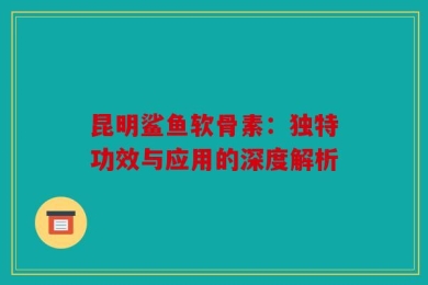 昆明鲨鱼软骨素：独特功效与应用的深度解析