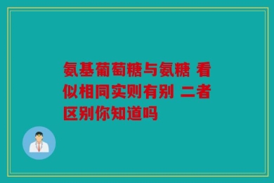 氨基葡萄糖与氨糖 看似相同实则有别 二者区别你知道吗