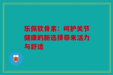 乐佩软骨素：呵护关节健康的新选择带来活力与舒适