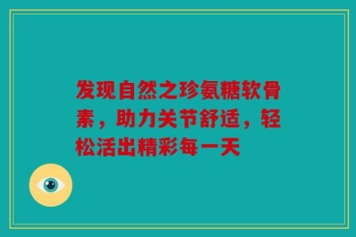 发现自然之珍氨糖软骨素，助力关节舒适，轻松活出精彩每一天