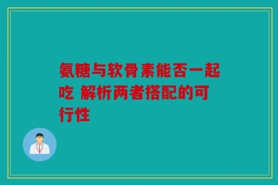 氨糖与软骨素能否一起吃 解析两者搭配的可行性