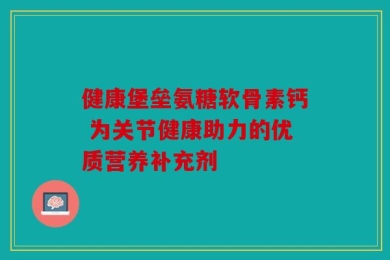 健康堡垒氨糖软骨素钙 为关节健康助力的优质营养补充剂