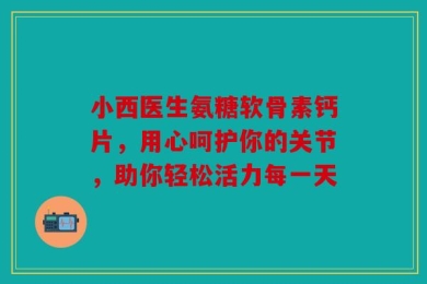 小西医生氨糖软骨素钙片，用心呵护你的关节，助你轻松活力每一天