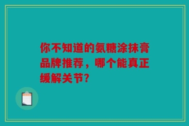 你不知道的氨糖涂抹膏品牌推荐，哪个能真正缓解关节？