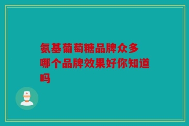 氨基葡萄糖品牌众多 哪个品牌效果好你知道吗