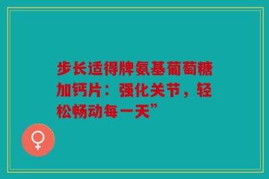 步长适得牌氨基葡萄糖加钙片：强化关节，轻松畅动每一天”