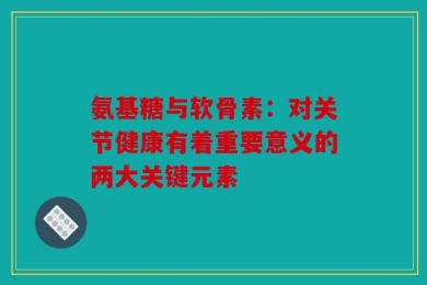 氨基糖与软骨素：对关节健康有着重要意义的两大关键元素