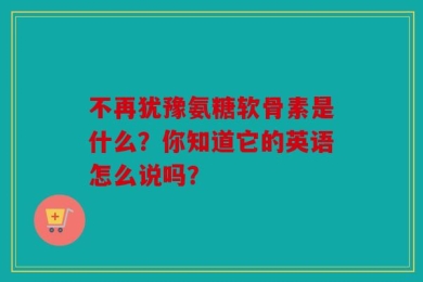 不再犹豫氨糖软骨素是什么？你知道它的英语怎么说吗？