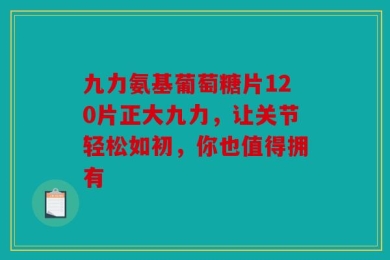 九力氨基葡萄糖片120片正大九力，让关节轻松如初，你也值得拥有