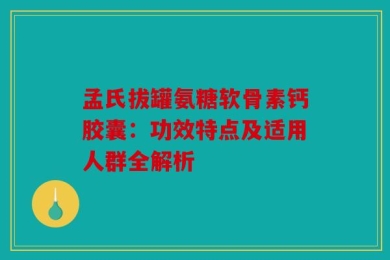 孟氏拔罐氨糖软骨素钙胶囊：功效特点及适用人群全解析