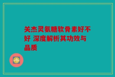 关杰灵氨糖软骨素好不好 深度解析其功效与品质