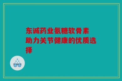 东诚药业氨糖软骨素 助力关节健康的优质选择