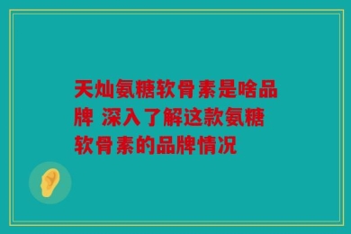 天灿氨糖软骨素是啥品牌 深入了解这款氨糖软骨素的品牌情况