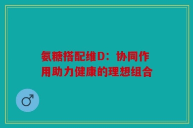 氨糖搭配维D：协同作用助力健康的理想组合