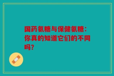 国药氨糖与保健氨糖：你真的知道它们的不同吗？
