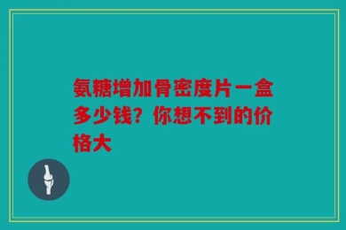 氨糖增加骨密度片一盒多少钱？你想不到的价格大