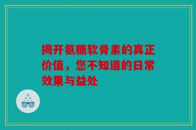 揭开氨糖软骨素的真正价值，您不知道的日常效果与益处