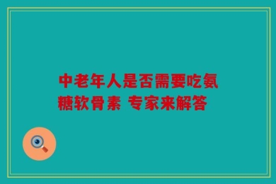 中老年人是否需要吃氨糖软骨素 专家来解答