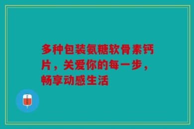 多种包装氨糖软骨素钙片，关爱你的每一步，畅享动感生活