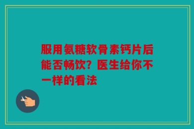 服用氨糖软骨素钙片后能否畅饮？医生给你不一样的看法