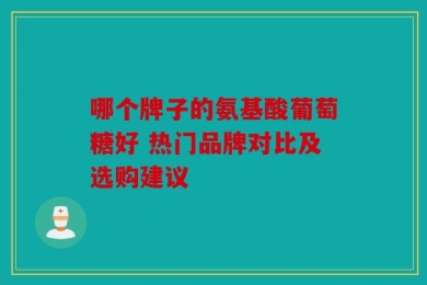 哪个牌子的氨基酸葡萄糖好 热门品牌对比及选购建议