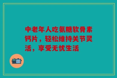 中老年人吃氨糖软骨素钙片，轻松维持关节灵活，享受无忧生活