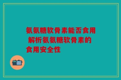 氨氨糖软骨素能否食用 解析氨氨糖软骨素的食用安全性