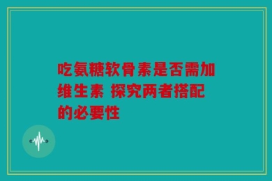 吃氨糖软骨素是否需加维生素 探究两者搭配的必要性