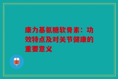 康力基氨糖软骨素：功效特点及对关节健康的重要意义