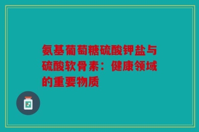 氨基葡萄糖硫酸钾盐与硫酸软骨素：健康领域的重要物质