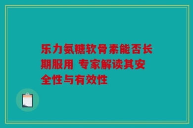 乐力氨糖软骨素能否长期服用 专家解读其安全性与有效性