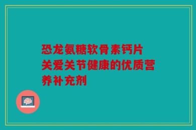恐龙氨糖软骨素钙片 关爱关节健康的优质营养补充剂
