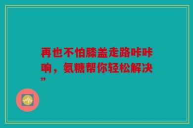 再也不怕膝盖走路咔咔响，氨糖帮你轻松解决”