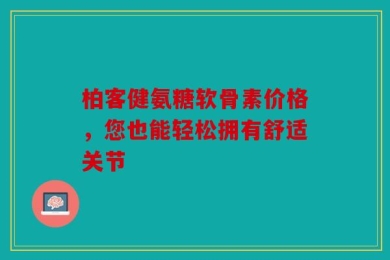 柏客健氨糖软骨素价格，您也能轻松拥有舒适关节