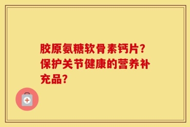 胶原氨糖软骨素钙片？保护关节健康的营养补充品？