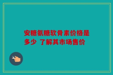 安糖氨糖软骨素价格是多少 了解其市场售价