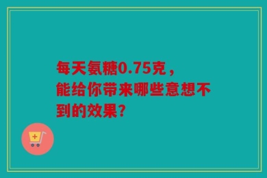 每天氨糖0.75克，能给你带来哪些意想不到的效果？