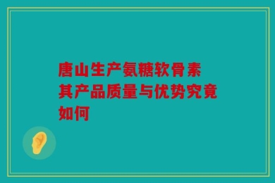 唐山生产氨糖软骨素 其产品质量与优势究竟如何