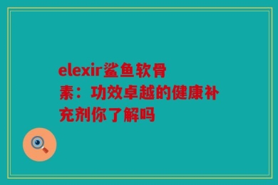 elexir鲨鱼软骨素：功效卓越的健康补充剂你了解吗