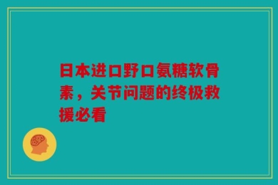 日本进口野口氨糖软骨素，关节问题的终极救援必看