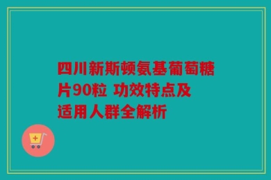 四川新斯顿氨基葡萄糖片90粒 功效特点及适用人群全解析