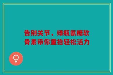 告别关节，绿瓶氨糖软骨素带你重拾轻松活力
