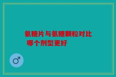 氨糖片与氨糖颗粒对比 哪个剂型更好