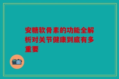 安糖软骨素的功能全解析对关节健康到底有多重要